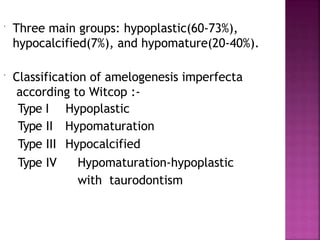  Three main groups: hypoplastic(60-73%),
hypocalcified(7%), and hypomature(20-40%).
 Classification of amelogenesis imperfecta
according to Witcop :-
Type Ι
Type ΙΙ
Hypoplastic
Hypomaturation
Type ΙΙΙ Hypocalcified
Type ΙV Hypomaturation-hypoplastic
with taurodontism
 
