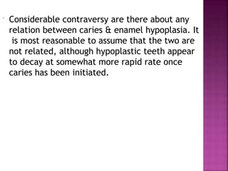  Considerable contraversy are there about any
relation between caries & enamel hypoplasia. It
is most reasonable to assume that the two are
not related, although hypoplastic teeth appear
to decay at somewhat more rapid rate once
caries has been initiated.
 