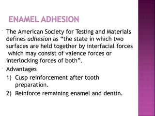  The American Society for Testing and Materials
defines adhesion as “the state in which two
surfaces are held together by interfacial forces
which may consist of valence forces or
interlocking forces of both”.
 Advantages
1) Cusp reinforcement after tooth
preparation.
2) Reinforce remaining enamel and dentin.
 