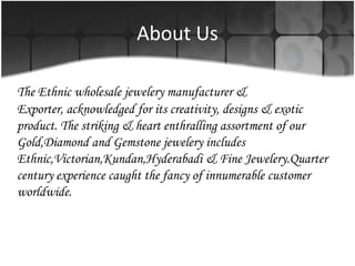 About UsThe Ethnic wholesale jewelery manufacturer & Exporter, acknowledged for its creativity, designs & exotic product. The striking & heart enthralling assortment of our Gold,Diamond and Gemstone jewelery includes Ethnic,Victorian,Kundan,Hyderabadi & Fine Jewelery.Quarter century experience caught the fancy of innumerable customer worldwide.