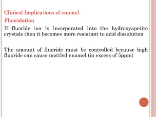 Clinical Implications of enamel Fluoridation If fluoride ion is incorporated into the hydroxyapetite crystals then it becomes more resistant to acid dissolution The amount of fluoride must be controlled because high fluoride can cause mottled enamel (in excess of 5ppm) 