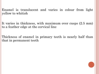 Enamel is translucent and varies in colour from light yellow to whitish It varies in thickness, with maximum over cusps (2.5 mm) to a feather edge at the cervical line Thickness of enamel in primary teeth is nearly half than that in permanent teeth 