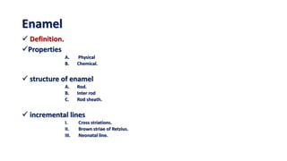 Enamel
 Definition.
Properties
A. Physical
B. Chemical.
 structure of enamel
A. Rod.
B. Inter rod
C. Rod sheath.
 incremental lines
I. Cross striations.
II. Brown striae of Retzius.
III. Neonatal line.
 