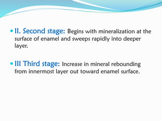  II. Second stage: Begins with mineralization at the
surface of enamel and sweeps rapidly into deeper
layer.
 III Third stage: Increase in mineral rebounding
from innermost layer out toward enamel surface.
 