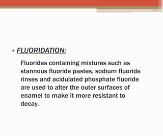 • FLUORIDATION:
Fluorides containing mixtures such as
stannous fluoride pastes, sodium fluoride
rinses and acidulated phosphate fluoride
are used to alter the outer surfaces of
enamel to make it more resistant to
decay.
 