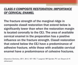 CLASS II COMPOSITE RESTORATION: IMPORTANCE
OF CERVICAL ENAMEL
The fracture strength of the marginal ridge in
composite classll restoration that extend below is
significantly lower than when the restoration margin
is located coronally to the CEJ. The area of available
cervical enamel in the preparation has a positive
influence on the fracture strength. Classll restoration
that extend below the CEJ have a predominance of
adhesive fracture, while those with available cervical
enamel have a predominance of cohesive fractures.
(Operative Dentistry, 2011, 36-2, 187-195, T Laegreid, NR Gjerdet, PV von Steyern,A-K
Johansson)
 