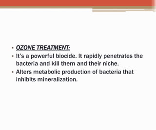 • OZONE TREATMENT:
• It’s a powerful biocide. It rapidly penetrates the
bacteria and kill them and their niche.
• Alters metabolic production of bacteria that
inhibits mineralization.
 