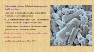 • Carbonated calcium deficient hydroxyapatite-
tooth and bone
• Also seen in calcification within pineal gland -
Corpora arenacea (Brain sand)
• CO3 substitution for OH or PO4 – susceptible to
acidic dissolution- progression of caries
• F substitution – resistant to dissolution- caries
prevention and erosion reduction
[Rodrigo.S.Lacruz et al: Dental enamel formation
and implication for
oral health and disease, May 2017]
 