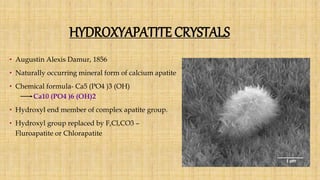 HYDROXYAPATITE CRYSTALS
• Augustin Alexis Damur, 1856
• Naturally occurring mineral form of calcium apatite
• Chemical formula- Ca5 (PO4 )3 (OH)
Ca10 (PO4 )6 (OH)2
• Hydroxyl end member of complex apatite group.
• Hydroxyl group replaced by F,Cl,CO3 –
Fluroapatite or Chlorapatite
 