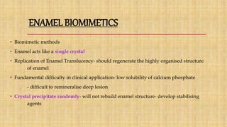 ENAMEL BIOMIMETICS
• Biomimetic methods
• Enamel acts like a single crystal
• Replication of Enamel Translucency- should regenerate the highly organised structure
of enamel
• Fundamental difficulty in clinical application- low solubility of calcium phosphate
- difficult to remineralise deep lesion
• Crystal precipitate randomly- will not rebuild enamel structure- develop stabilising
agents
 