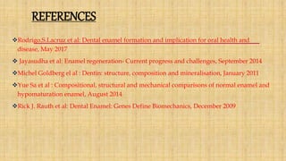 REFERENCES
Rodrigo.S.Lacruz et al: Dental enamel formation and implication for oral health and
disease, May 2017
 Jayasudha et al: Enamel regeneration- Current progress and challenges, September 2014
Michel Goldberg el al : Dentin: structure, composition and mineralisation, January 2011
Yue Sa et al : Compositional, structural and mechanical comparisons of normal enamel and
hypomaturation enamel, August 2014
Rick J. Rauth et al: Dental Enamel: Genes Define Biomechanics, December 2009
 