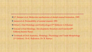 J.P. Simmer et al: Molecular mechanisms of dental enamel formation, 1995
 Jansen et al: Permeability of normal enamel, 1951
Orban’s Oral Histology and Embryology(13th Edition): G.S.Kumar
Tencate’s Oral Histology, Development, Structure and Function(8th
Editon):Anonio Nanci
 Textbook of Oral Anatomy, Histology, Physiology and Tooth Morphology
(1st Edition) : Dr K. Rajkumar, Dr. R. Ramya
 