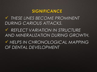 SIGNIFICANCESIGNIFICANCE
 THESE LINES BECOME PROMINENTTHESE LINES BECOME PROMINENT
DURING CARIOUS ATTACKS.DURING CARIOUS ATTACKS.
 REFLECT VARIATION IN STRUCTUREREFLECT VARIATION IN STRUCTURE
AND MINERALIZATION DURING GROWTH.AND MINERALIZATION DURING GROWTH.
 HELPS IN CHRONOLOGICAL MAPPINGHELPS IN CHRONOLOGICAL MAPPING
OF DENTAL DEVELOPMENTOF DENTAL DEVELOPMENT
 