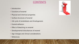 • Introduction
• Functions of enamel
• Physical and chemical properties
• Surface structures of enamel
• Life cycle of ameloblasts and Amelogenesis
• Enamel adhesion
• Effect of bleaching on enamel
• Developmental disturbances of enamel
• Age changes and clinical considerations
• References
CONTENTS
 