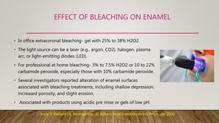 EFFECT OF BLEACHING ON ENAMEL
• In office extracoronal bleaching- gel with 25% to 38% H2O2.
• The light source can be a laser (e.g., argon, CO2), halogen, plasma
arc, or light-emitting diodes (LED).
• For professional at home bleaching- 3% to 7.5% H2O2 or 10 to 22%
carbamide peroxide, especially those with 10% carbamide peroxide.
• Several investigators reported alteration of enamel surfaces
associated with bleaching treatments, including shallow depression,
increased porosity, and slight erosion.
• Associated with products using acidic pre rinse or gels of low pH.
Ingle JI, Bakland LK, Baumgartner JC, editors. Ingle's endodontics 6. Pmph usa; 2008.
 