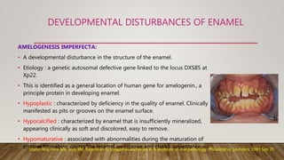 DEVELOPMENTAL DISTURBANCES OF ENAMEL
AMELOGENESIS IMPERFECTA:
• A developmental disturbance in the structure of the enamel.
• Etiology : a genetic autosomal defective gene linked to the locus DXS85 at
Xp22.
• This is identified as a general location of human gene for amelogenin., a
principle protein in developing enamel.
• Hypoplastic : characterized by deficiency in the quality of enamel. Clinically
manifested as pits or grooves on the enamel surface.
• Hypocalcified : characterized by enamel that is insufficiently mineralized,
appearing clinically as soft and discolored, easy to remove.
• Hypomaturative : associated with abnormalities during the maturation of
enamel formation, giving the enamel an opaque and chalky appearance.Shafer WG, Hine MK, Levy BM, Rajendran R, Sivapathasundharam B. A textbook of oral pathology. Philadelphia: Saunders; 1983 Sep 20.
 