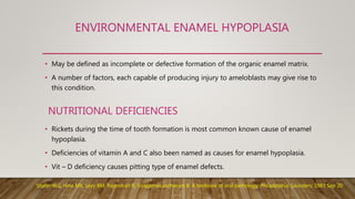 ENVIRONMENTAL ENAMEL HYPOPLASIA
• May be defined as incomplete or defective formation of the organic enamel matrix.
• A number of factors, each capable of producing injury to ameloblasts may give rise to
this condition.
• Rickets during the time of tooth formation is most common known cause of enamel
hypoplasia.
• Deficiencies of vitamin A and C also been named as causes for enamel hypoplasia.
• Vit – D deficiency causes pitting type of enamel defects.
NUTRITIONAL DEFICIENCIES
Shafer WG, Hine MK, Levy BM, Rajendran R, Sivapathasundharam B. A textbook of oral pathology. Philadelphia: Saunders; 1983 Sep 20.
 
