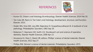 REFERENCES
• Kumar GS. Orban's oral histology & embryology. Elsevier Health Sciences; 2014 Feb 10.
• Ten Cate AR, Nanci A. Ten Cate's oral histology: development, structure, and function.
Elsevier; 2013.
• Shafer WG, Hine MK, Levy BM, Rajendran R, Sivapathasundharam B. A textbook of oral
pathology. Philadelphia: Saunders; 1983 Sep 20.
• Roberson T, Heymann HO, Swift Jr EJ. Sturdevant's art and science of operative
dentistry. Elsevier Health Sciences; 2006 Apr 13.
• Anusavice KJ, Shen C, Rawls HR, editors. Phillips' science of dental materials. Elsevier
Health Sciences; 2012 Sep 27.
• Phillips RW. Skinner's science of dental materials. Philadelphia: Saunders; 1973.
 