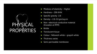  Modulus of elasticity – Higher
 Hardness – 296 KHN
 Specific gravity -2.8
 Density – 2.8-3.0 gm/sq.cm
 Non –electrical conductive material
(Insulator at RTM)
 Brittle
 Translucent tissue
 Colour : Yellowish white – grayish white
 Thickness varies
 Semi-permeable membrane
PHYSICAL
PROPERTIES
 