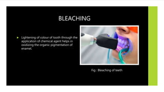 BLEACHING
 Lightening of colour of tooth through the
application of chemical agent helps in
oxidizing the organic pigmentation of
enamel.
Fig : Bleaching of teeth
 