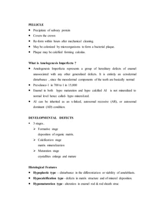 PELLICLE
 Precipitate of salivary protein
 Covers the crown
 Re-form within hours after mechanical cleaning.
 May be colonized by microorganisms to form a bacterial plaque.
 Plaque may be calcified forming calculus.
What is Amelogenesis Imperfecta ?
 Amelogenesis Imperfecta represents a group of hereditary defects of enamel
unassociated with any other generalized defects. It is entirely an ectodermal
disturbance , since the mesodermal components of the teeth are basically normal
 Prevelance-1 in 700 to 1 in 15,000
 Enamel in both hypo maturation and hypo calcified AI is not mineralized to
normal level hence called- hypo mineralized.
 AI can be inherited as an x-linked, autosomal recessive (AR), or autosomal
dominant (AD) condition.
DEVELOPMENTAL DEFECTS
 3 stages..
 Formative stage
deposition of organic matrix.
 Calcification stage
matrix mineralization
 Maturation stage
crystallites enlarge and mature
Histological Features
 Hypoplastic type —disturbance in the differentiation or viability of ameloblasts.
 Hypocalcification type– defects in matrix structure and of mineral deposition.
 Hypomaturation type– alteration in enamel rod & rod sheath struc
 