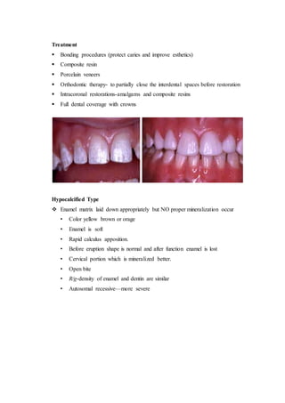 Treatment
 Bonding procedures (protect caries and improve esthetics)
 Composite resin
 Porcelain veneers
 Orthodontic therapy- to partially close the interdental spaces before restoration
 Intracoronal restorations-amalgams and composite resins
 Full dental coverage with crowns
Hypocalcified Type
 Enamel matrix laid down appropriately but NO proper mineralization occur
• Color yellow brown or orage
• Enamel is soft
• Rapid calculus apposition.
• Before eruption shape is normal and after function enamel is lost
• Cervical portion which is mineralized better.
• Open bite
• R/g-density of enamel and dentin are similar
• Autosomal recessive—more severe
 