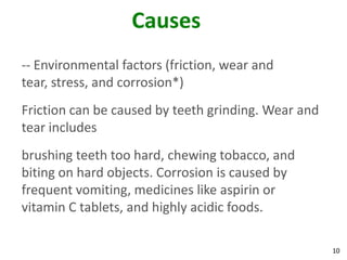 Causes
-- Environmental factors (friction, wear and
tear, stress, and corrosion*)
Friction can be caused by teeth grinding. Wear and
tear includes
brushing teeth too hard, chewing tobacco, and
biting on hard objects. Corrosion is caused by
frequent vomiting, medicines like aspirin or
vitamin C tablets, and highly acidic foods.

                                                     10
 