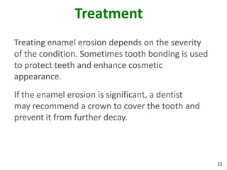 Treatment
Treating enamel erosion depends on the severity
of the condition. Sometimes tooth bonding is used
to protect teeth and enhance cosmetic
appearance.
If the enamel erosion is significant, a dentist
may recommend a crown to cover the tooth and
prevent it from further decay.



                                                    12
 