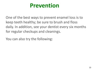 Prevention
One of the best ways to prevent enamel loss is to
keep teeth healthy; be sure to brush and floss
daily. In addition, see your dentist every six months
for regular checkups and cleanings.
You can also try the following:




                                                        13
 