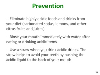 Prevention
-- Eliminate highly acidic foods and drinks from
your diet (carbonated sodas, lemons, and other
citrus fruits and juices)
-- Rinse your mouth immediately with water after
eating or drinking acidic items
-- Use a straw when you drink acidic drinks. The
straw helps to avoid your teeth by pushing the
acidic liquid to the back of your mouth

                                                   14
 