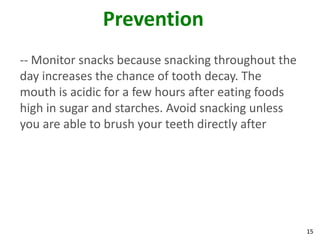 Prevention
-- Monitor snacks because snacking throughout the
day increases the chance of tooth decay. The
mouth is acidic for a few hours after eating foods
high in sugar and starches. Avoid snacking unless
you are able to brush your teeth directly after




                                                     15
 