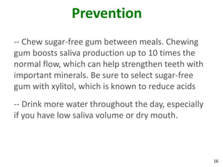 Prevention
-- Chew sugar-free gum between meals. Chewing
gum boosts saliva production up to 10 times the
normal flow, which can help strengthen teeth with
important minerals. Be sure to select sugar-free
gum with xylitol, which is known to reduce acids
-- Drink more water throughout the day, especially
if you have low saliva volume or dry mouth.



                                                     16
 