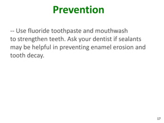 Prevention
-- Use fluoride toothpaste and mouthwash
to strengthen teeth. Ask your dentist if sealants
may be helpful in preventing enamel erosion and
tooth decay.




                                                    17
 