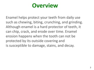 Overview
Enamel helps protect your teeth from daily use
such as chewing, biting, crunching, and grinding.
Although enamel is a hard protector of teeth, it
can chip, crack, and erode over time. Enamel
erosion happens when the tooth can not be
protected by its outside covering and
is susceptible to damage, stains, and decay.




                                                    2
 