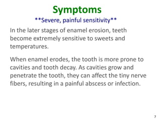 Symptoms
         **Severe, painful sensitivity**
In the later stages of enamel erosion, teeth
become extremely sensitive to sweets and
temperatures.
When enamel erodes, the tooth is more prone to
cavities and tooth decay. As cavities grow and
penetrate the tooth, they can affect the tiny nerve
fibers, resulting in a painful abscess or infection.



                                                       7
 