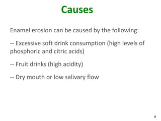 Causes
Enamel erosion can be caused by the following:
-- Excessive soft drink consumption (high levels of
phosphoric and citric acids)
-- Fruit drinks (high acidity)
-- Dry mouth or low salivary flow




                                                      8
 