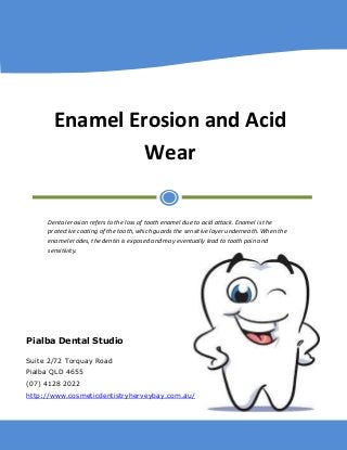 Enamel Erosion and Acid Wear 
Dental erosion refers to the loss of tooth enamel due to acid attack. Enamel is the protective coating of the tooth, which guards the sensitive layer underneath. When the enamel erodes, the dentin is exposed and may eventually lead to tooth pain and sensitivity. 
Pialba Dental Studio 
Suite 2/72 Torquay Road 
Pialba QLD 4655 
(07) 4128 2022 
http://www.cosmeticdentistryherveybay.com.au/  