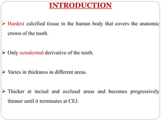 INTRODUCTION
 Hardest calcified tissue in the human body that covers the anatomic
crown of the tooth.
 Only ectodermal derivative of the tooth.
 Varies in thickness in different areas.
 Thicker at incisal and occlusal areas and becomes progressively
thinner until it terminates at CEJ.
 