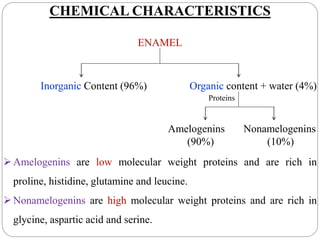CHEMICAL CHARACTERISTICS
ENAMEL
Inorganic Content (96%) Organic content + water (4%)
Proteins
Amelogenins Nonamelogenins
(90%) (10%)
Amelogenins are low molecular weight proteins and are rich in
proline, histidine, glutamine and leucine.
Nonamelogenins are high molecular weight proteins and are rich in
glycine, aspartic acid and serine.
 