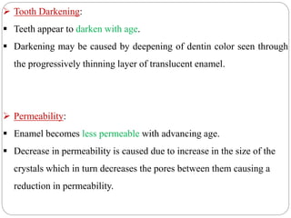  Tooth Darkening:
 Teeth appear to darken with age.
 Darkening may be caused by deepening of dentin color seen through
the progressively thinning layer of translucent enamel.
 Permeability:
 Enamel becomes less permeable with advancing age.
 Decrease in permeability is caused due to increase in the size of the
crystals which in turn decreases the pores between them causing a
reduction in permeability.
 