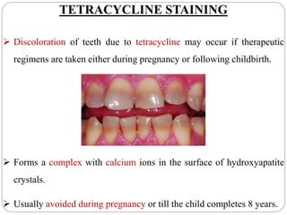 TETRACYCLINE STAINING
 Discoloration of teeth due to tetracycline may occur if therapeutic
regimens are taken either during pregnancy or following childbirth.
 Forms a complex with calcium ions in the surface of hydroxyapatite
crystals.
 Usually avoided during pregnancy or till the child completes 8 years.
 
