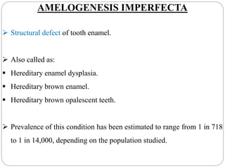 AMELOGENESIS IMPERFECTA
 Structural defect of tooth enamel.
 Also called as:
 Hereditary enamel dysplasia.
 Hereditary brown enamel.
 Hereditary brown opalescent teeth.
 Prevalence of this condition has been estimated to range from 1 in 718
to 1 in 14,000, depending on the population studied.
 