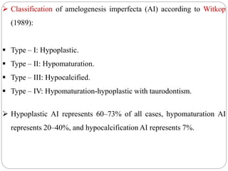  Classification of amelogenesis imperfecta (AI) according to Witkop
(1989):
 Type – I: Hypoplastic.
 Type – II: Hypomaturation.
 Type – III: Hypocalcified.
 Type – IV: Hypomaturation-hypoplastic with taurodontism.
 Hypoplastic AI represents 60–73% of all cases, hypomaturation AI
represents 20–40%, and hypocalcification AI represents 7%.
 
