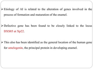Etiology of AI is related to the alteration of genes involved in the
process of formation and maturation of the enamel.
Defective gene has been found to be closely linked to the locus
DXS85 at Xp22.
This also has been identified as the general location of the human gene
for amelogenin, the principal protein in developing enamel.
 