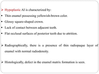  Hypoplastic AI is characterized by:
 Thin enamel possessing yellowish-brown color.
 Glossy square-shaped crown.
 Lack of contact between adjacent teeth.
 Flat occlusal surfaces of posterior teeth due to attrition.
 Radiographically, there is a presence of thin radiopaque layer of
enamel with normal radiodensity.
 Histologically, defect in the enamel matrix formation is seen.
 