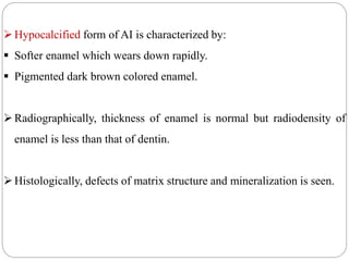 Hypocalcified form of AI is characterized by:
 Softer enamel which wears down rapidly.
 Pigmented dark brown colored enamel.
Radiographically, thickness of enamel is normal but radiodensity of
enamel is less than that of dentin.
Histologically, defects of matrix structure and mineralization is seen.
 