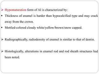 Hypomaturation form of AI is characterized by:
 Thickness of enamel is harder than hypocalcified type and may crack
away from the crown.
 Mottled-colored cloudy white/yellow/brown/snow capped.
 Radiographically, radiodensity of enamel is similar to that of dentin.
 Histologically, alterations in enamel rod and rod sheath structures had
been noted.
 