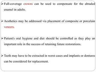 Full-coverage crowns can be used to compensate for the abraded
enamel in adults.
Aesthetics may be addressed via placement of composite or porcelain
veneers.
Patient's oral hygiene and diet should be controlled as they play an
important role in the success of retaining future restorations.
Teeth may have to be extracted in worst cases and implants or dentures
can be considered for replacement.
 