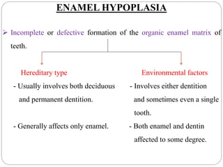 ENAMEL HYPOPLASIA
 Incomplete or defective formation of the organic enamel matrix of
teeth.
Hereditary type Environmental factors
- Usually involves both deciduous - Involves either dentition
and permanent dentition. and sometimes even a single
tooth.
- Generally affects only enamel. - Both enamel and dentin
affected to some degree.
 
