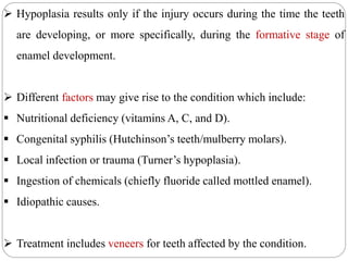  Hypoplasia results only if the injury occurs during the time the teeth
are developing, or more specifically, during the formative stage of
enamel development.
 Different factors may give rise to the condition which include:
 Nutritional deficiency (vitamins A, C, and D).
 Congenital syphilis (Hutchinson’s teeth/mulberry molars).
 Local infection or trauma (Turner’s hypoplasia).
 Ingestion of chemicals (chiefly fluoride called mottled enamel).
 Idiopathic causes.
 Treatment includes veneers for teeth affected by the condition.
 